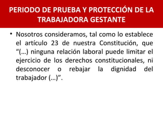 • Nosotros consideramos, tal como lo establece
el artículo 23 de nuestra Constitución, que
“(…) ninguna relación laboral puede limitar el
ejercicio de los derechos constitucionales, ni
desconocer o rebajar la dignidad del
trabajador (…)”.
PERIODO DE PRUEBA Y PROTECCIÓN DE LA
TRABAJADORA GESTANTE
 