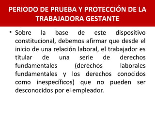 • Sobre la base de este dispositivo
constitucional, debemos afirmar que desde el
inicio de una relación laboral, el trabajador es
titular de una serie de derechos
fundamentales (derechos laborales
fundamentales y los derechos conocidos
como inespecíficos) que no pueden ser
desconocidos por el empleador.
PERIODO DE PRUEBA Y PROTECCIÓN DE LA
TRABAJADORA GESTANTE
 