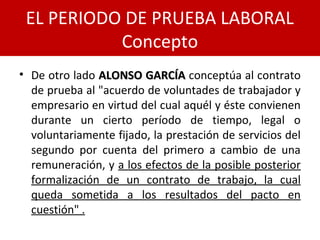 • De otro lado ALONSO GARCÍAALONSO GARCÍA conceptúa al contrato
de prueba al "acuerdo de voluntades de trabajador y
empresario en virtud del cual aquél y éste convienen
durante un cierto período de tiempo, legal o
voluntariamente fijado, la prestación de servicios del
segundo por cuenta del primero a cambio de una
remuneración, y a los efectos de la posible posterior
formalización de un contrato de trabajo, la cual
queda sometida a los resultados del pacto en
cuestión" .
EL PERIODO DE PRUEBA LABORAL
Concepto
 