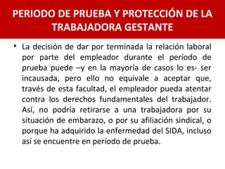• La decisión de dar por terminada la relación laboral
por parte del empleador durante el período de
prueba puede –y en la mayoría de casos lo es- ser
incausada, pero ello no equivale a aceptar que,
través de esta facultad, el empleador pueda atentar
contra los derechos fundamentales del trabajador.
Así, no podría retirarse a una trabajadora por su
situación de embarazo, o por su afiliación sindical, o
porque ha adquirido la enfermedad del SIDA, incluso
así se encuentre en período de prueba.
PERIODO DE PRUEBA Y PROTECCIÓN DE LA
TRABAJADORA GESTANTE
 