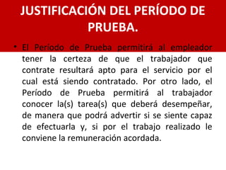 JUSTIFICACIÓN DEL PERÍODO DE
PRUEBA.
• El Período de Prueba permitirá al empleador
tener la certeza de que el trabajador que
contrate resultará apto para el servicio por el
cual está siendo contratado. Por otro lado, el
Período de Prueba permitirá al trabajador
conocer la(s) tarea(s) que deberá desempeñar,
de manera que podrá advertir si se siente capaz
de efectuarla y, si por el trabajo realizado le
conviene la remuneración acordada.
 