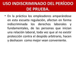 • En la práctica los empleadores amparándose
en esta escueta regulación, afectan en forma
indiscriminada los derechos laborales y
fundamentales, de las personas que inician
una relación laboral, toda vez que al no existir
protección contra el despido arbitrario, hacen
y deshacen como mejor vean conveniente.
USO INDISCRIMINADO DEL PERÍODO
DE PRUEBA.
 