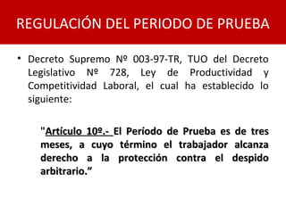 REGULACIÓN DEL PERIODO DE PRUEBA
• Decreto Supremo Nº 003-97-TR, TUO del Decreto
Legislativo Nº 728, Ley de Productividad y
Competitividad Laboral, el cual ha establecido lo
siguiente:
"Artículo 10º.-Artículo 10º.- El Período de Prueba es de tresEl Período de Prueba es de tres
meses, a cuyo término el trabajador alcanzameses, a cuyo término el trabajador alcanza
derecho a la protección contra el despidoderecho a la protección contra el despido
arbitrario.”arbitrario.”
 