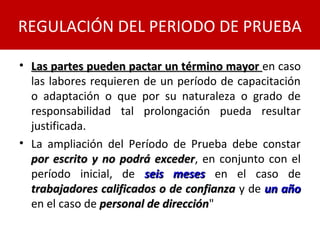 • Las partes pueden pactar un término mayorLas partes pueden pactar un término mayor en caso
las labores requieren de un período de capacitación
o adaptación o que por su naturaleza o grado de
responsabilidad tal prolongación pueda resultar
justificada.
• La ampliación del Período de Prueba debe constar
por escrito y no podrá excederpor escrito y no podrá exceder, en conjunto con el
período inicial, de seis mesesseis meses en el caso de
trabajadores calificados o de confianzatrabajadores calificados o de confianza y de un añoun año
en el caso de personal de direcciónpersonal de dirección"
REGULACIÓN DEL PERIODO DE PRUEBA
 