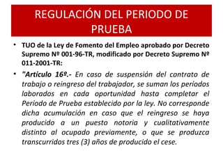 • TUO de la Ley de Fomento del Empleo aprobado por Decreto
Supremo Nº 001-96-TR, modificado por Decreto Supremo Nº
011-2001-TR:
• "Artículo 16º.- En caso de suspensión del contrato de
trabajo o reingreso del trabajador, se suman los períodos
laborados en cada oportunidad hasta completar el
Período de Prueba establecido por la ley. No corresponde
dicha acumulación en caso que el reingreso se haya
producido a un puesto notoria y cualitativamente
distinto al ocupado previamente, o que se produzca
transcurridos tres (3) años de producido el cese.
REGULACIÓN DEL PERIODO DE
PRUEBA
 