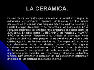 LA CERÁMICA.
Es uno de los elementos que caracterizan al formativo y según las
evidencias arqueológicas, aparece tardíamente en los andes
centrales: las evidencias más antiguas están en Valdivia (Ecuador) y
Puerto Hormiga (Colombia) y se remontan a los 5000 a.n.e. En el
Perú, las evidencias de cerámica más tempranas se ubican sobre los
2000 a.n.e. En sitios como TUTISCAINYO en Pucallpa y HUAYRA
JIRCA en Huanuco. Respecto a su utilidad se sabe que “estos
objetos de cerámica reemplazaron a los utensilios de cestería o de
calabaza, por lo que imitaron sus formas... fueron pequeños cuencos
con decoración incisa de diseños geométricos. En algunas
ocasiones, sobre las incisiones se colocó una pintura roja después
de la cocción”. La aparición de este elemento será de gran
importancia para entender las influencias y relaciones culturales,
también para entender la evolución de las expresiones estéticas y
artísticas de las antiguas sociedades andinas.
 
