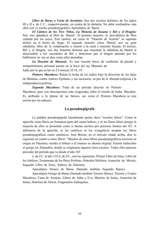 10
Libro de Baruc y Carta de Jeremías: Son dos escritos distintos, de los siglos
III y II a. de J. C., respectivamente, en contra de la idolatría. No debe confundirse esta
obra con el escrito pseudoepigráfico Apocalipsis de Baruc.
El Cántico de los Tres Niños, La Historia de Susana y Bel y el Dragón:
Son tres apéndices al libro de Daniel. El primero muestra la providencia de Dios
velando por los suyos. Este cántico, así como la “Oración de Azarías” se suponen
dichos en el horno de fuego. El segundo muestra cómo Daniel, por su gran
sabiduría, libra de la condenación a muerte a la casta e inocente Susana. El tercero,
Bel y el Dragón, son dos historias distintas que muestran la sabiduría de Daniel al
desacreditar a los sacerdotes de Bel y demostrar que el dragón adorado por los
babilonios no era un dios como ellos pensaban.
La Oración de Manasés: Es una oración breve de confesión de pecado y
arrepentimiento personal puesta en la boca del rey Manasés de
Judá, por lo que se lee en 2 Crónicas 33:18, 19.
Primero Macabeos: Relata la lucha de los judíos bajo la dirección de los hijos
de Matatías, contra Antíoco Epífanes y sus sucesores, en pro de la libertad religiosa y la
independencia política.
Segundo Macabeos: Trata de un período descrito en Primero
Macabeos, pero con descripciones más exageradas sobre el triunfo de Judas Macabeo.
Es atribuido a la pluma de un fariseo, así como el Primero Macabeos se cree
escrito por un saduceo.
La pseudoepígrafa
La palabra pseudoepígrafa literalmente quiere decir “escritos falsos”. Como la
apócrifa, estos libros no formaron parte del canon hebreo, y se les llama falsos porque la
mayoría de ellos se presentan como si fueran escritos por personas ilustres del AT. A
diferencia de la apócrifa, ni los católicos ni los evangélicos aceptan los libros
pseudoepigráficos como canónicos. José Borrás, en el artículo citado arriba, dice lo
siguiente en cuanto a estos libros: “Muchos de estos libros pseudoepigráficos tuvieron su
origen en Palestina, siendo el hebreo o el arameo su idioma original. Fueron traducidos
al griego en Alejandría, donde se originaron algunos otros escritos. Todos ellos parecen
proceder del período que va desde el año 165
a. de J.C. al año 135 d. de J.C., son los siguientes: Primer Libro de Enoc, Libro de
los Jubileos, Testamento de los Doce Profetas, Oráculos Sibilinos, Asunción de Moisés,
Segundo Libro de Enoc, Salmos de Salomón,
Apocalipsis Siríaco de Baruc (llamado también Segundo Baruc),
Apocalipsis Griego de Baruc (llamado también Tercero Baruc), Tercero y Cuarto
Macabeos, Carta de Aristeas, Libros de Adán y Eva, Martirio de Isaías, Asunción de
Isaías, Historias de Ahicar, Fragmentos Zadoquitas,
 