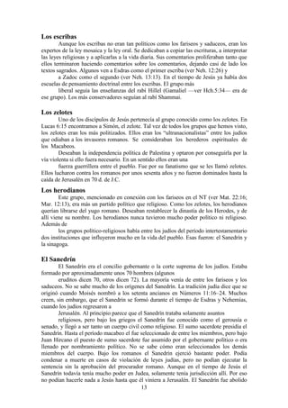 13
Los escribas
Aunque los escribas no eran tan políticos como los fariseos y saduceos, eran los
expertos de la ley mosaica y la ley oral. Se dedicaban a copiar las escrituras, a interpretar
las leyes religiosas y a aplicarlas a la vida diaria. Sus comentarios proliferaban tanto que
ellos terminaron haciendo comentarios sobre los comentarios, dejando casi de lado los
textos sagrados. Algunos ven a Esdras como el primer escriba (ver Neh. 12:26) y
a Zadoc como el segundo (ver Neh. 13:13). En el tiempo de Jesús ya había dos
escuelas de pensamiento doctrinal entre los escribas. El grupo más
liberal seguía las enseñanzas del rabí Hillel (Gamaliel —ver Hch.5:34— era de
ese grupo). Los más conservadores seguían al rabí Shammai.
Los zelotes
Uno de los discípulos de Jesús pertenecía al grupo conocido como los zelotes. En
Lucas 6:15 encontramos a Simón, el zelote. Tal vez de todos los grupos que hemos visto,
los zelotes eran los más politizados. Ellos eran los “ultranacionalistas” entre los judíos
que odiaban a los invasores romanos. Se consideraban los herederos espirituales de
los Macabeos.
Deseaban la independencia política de Palestina y optaron por conseguirla por la
vía violenta si ello fuera necesario. En un sentido ellos eran una
fuerza guerrillera entre el pueblo. Fue por su fanatismo que se les llamó zelotes.
Ellos lucharon contra los romanos por unos sesenta años y no fueron dominados hasta la
caída de Jerusalén en 70 d. de J.C.
Los herodianos
Este grupo, mencionado en conexión con los fariseos en el NT (ver Mat. 22:16;
Mar. 12:13), era más un partido político que religioso. Como los zelotes, los herodianos
querían librarse del yugo romano. Deseaban restablecer la dinastía de los Herodes, y de
allí viene su nombre. Los herodianos nunca tuvieron mucho poder político ni religioso.
Además de
los grupos político-religiosos había entre los judíos del período intertestamentario
dos instituciones que influyeron mucho en la vida del pueblo. Esas fueron: el Sanedrín y
la sinagoga.
El Sanedrín
El Sanedrín era el concilio gobernante o la corte suprema de los judíos. Estaba
formado por aproximadamente unos 70 hombres (algunos
eruditos dicen 70, otros dicen 72). La mayoría venía de entre los fariseos y los
saduceos. No se sabe mucho de los orígenes del Sanedrín. La tradición judía dice que se
originó cuando Moisés nombró a los setenta ancianos en Números 11:16–24. Muchos
creen, sin embargo, que el Sanedrín se formó durante el tiempo de Esdras y Nehemías,
cuando los judíos regresaron a
Jerusalén. Al principio parece que el Sanedrín trataba solamente asuntos
religiosos, pero bajo los griegos el Sanedrín fue conocido como el gerousía o
senado, y llegó a ser tanto un cuerpo civil como religioso. El sumo sacerdote presidía el
Sanedrín. Hasta el período macabeo el fue seleccionado de entre los miembros, pero bajo
Juan Hircano el puesto de sumo sacerdote fue asumido por el gobernante político o era
llenado por nombramiento político. No se sabe cómo eran seleccionados los demás
miembros del cuerpo. Bajo los romanos el Sanedrín ejerció bastante poder. Podía
condenar a muerte en casos de violación de leyes judías, pero no podían ejecutar la
sentencia sin la aprobación del procurador romano. Aunque en el tiempo de Jesús el
Sanedrín todavía tenía mucho poder en Judea, solamente tenía jurisdicción allí. Por eso
no podían hacerle nada a Jesús hasta que él viniera a Jerusalén. El Sanedrín fue abolido
 