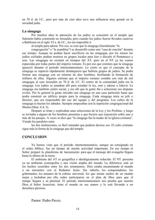 14
en 70 d. de J.C., pero por más de cien años tuvo una influencia muy grande en la
sociedad judía.
La sinagoga
Por muchos años la adoración de los judíos se concentró en el templo que
Salomón había construido en Jerusalén, pero cuando los judíos fueron llevados cautivos
a Babilonia en el siglo VI a. de J.C., les era imposible ir
al templo para adorar. Por eso, se cree que la sinagoga (literalmente “la
congregación” o “la asamblea”) se desarrolló como una “casa de oración” durante
ese tiempo. Aunque no podían hacer sacrificios en las sinagogas, por los menos los
judíos exiliados podían reunirse en grupos locales para leer o discutir el Pentateuco y
orar. Las sinagogas no existían en tiempos del AT, pero en el NT ya las vemos
esparcidas por todas partes del imperio romano. Es por eso que creemos que la sinagoga
apareció durante el período intertestamentario. Lo cierto es que el concepto de la
sinagoga se esparció rápidamente dondequiera que hubiera grupos de judíos. Se podía
formar una sinagoga con un mínimo de diez hombres, facilitando la formación de
millares de ellas. Algunos estiman que el imperio romano contaba con más de mil
sinagogas al caer Jerusalén en 70 d. de J.C. El centro de la comunidad judía era la
sinagoga. Los judíos se juntaban allí para estudiar la ley, orar y adorar a Jehová. La
sinagoga era también centro social, y era allí que la gente iba a solucionar sus disputas
civiles. Por lo general la gente iniciaba una sinagoga en una casa particular hasta que
podía construir un edificio propio para la sinagoga. Cada sinagoga tenía su jefe o
director, que era responsable del uso del equipo y del programa. Los cultos de la
sinagoga se hacían los sábados. Siempre empezaban con la repetición congregacional del
Shema (Deut. 6:4, 5).
Después se leían y explicaban unas selecciones de la Ley y los Profetas, y luego
se invitaba a alguno de los hombres presentes a que hiciera una exposición sobre uno o
más de los pasajes. A veces se dice que “la sinagoga fue la madre de la iglesia cristiana”.
Viendo los paralelos entre
las dos instituciones, es fácil entender que pudiera decirse eso. El culto cristiano
sigue más la forma de la sinagoga que del templo.
CONCLUSION
Ya hemos visto que el período intertestamentario, aunque no consignado en
el relato bíblico, fue un tiempo de mucha actividad importante. En ese tiempo el
Señor preparó la plataforma de lanzamiento para que el mensaje del evangelio llegara
hasta lo último de la tierra.
El ambiente del AT es geográfica e ideológicamente reducido. El NT presenta
ya un ambiente cosmopolita y una visión amplia del mundo. La diferencia está en
los hechos ocurridos entre los dos testamentos. Dios estaba encaminando al mundo
a un encuentro con el Redentor Jesús. Sin saberlo, los conquistadores, los
gobernantes, los amantes de la cultura universal, los que tenían sueños de un mundo
mejor y luchaban por ello, todos participaron en el plan de Dios para que el
tiempo llegara a su plenitud. El período intertestamentario nos prueba que nuestro
Dios, el Señor Jesucristo, tiene el mundo en sus manos y lo está llevando a un
desenlace glorioso.
Pastor: Pedro Pavez.
 