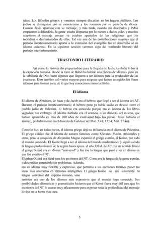 5
ideas. Los filósofos griegos y romanos siempre discutían en los lugares públicos. Los
judíos se distinguían por su monoteísmo y los romanos por su panteón de dioses.
Cuando Jesús apareció con su mensaje, y más tarde, cuando sus discípulos y Pablo
empezaron a difundirlo, la gente estaba dispuesta por lo menos a darles oído; y muchos
aceptaron el mensaje porque ya estaban apartados de las religiones que les
rodeaban o desilusionados de ellas. Tal vez una de las contribuciones mayores que el
período intertestamentario aportó a la extensión del evangelio fue el desarrollo de un
idioma universal. En la siguiente sección veremos algo del trasfondo literario del
período intertestamentario.
TRASFONDO LITERARIO
Así como la historia iba preparándose para la llegada de Jesús, también lo hacía
la expresión humana. Desde la torre de Babel ha habido una plétora de idiomas, pero en
la sabiduría de Dios hubo algunos que llegaron a ser idóneos para la producción de las
escrituras. Dios también usó varias maneras para asegurar que fueran escogidos los libros
idóneos para formar parte de lo que hoy conocemos como la Biblia.
El idioma
El idioma de Abraham, de Isaac y de Jacob era el hebreo, que llegó a ser el idioma del AT.
Durante el período intertestamentario el hebreo puro ya había caído en desuso entre el
pueblo judío de Palestina. El hebreo era conocido porque era el idioma de los libros
sagrados; sin embargo, el idioma hablado era el arameo, o un dialecto del mismo, que
habían aprendido en más de 200 años de cautividad bajo los persas. Jesús hablaba el
arameo, probablemente en el dialecto de Galilea (ver Mar. 5:41; 15:34; Mat. 27:46).
Como lo hizo en todas partes, el idioma griego dejó su influencia en el idioma de Palestina.
El griego clásico fue el idioma de autores famosos como Sócrates, Platón, Aristóteles y
otros, pero la conquista de Alejandro Magno esparció el griego común, el Koiné, por todo
el mundo conocido. El Koiné llegó a ser el idioma del mundo mediterráneo y siguió siendo
la lengua predominante de la región hasta aprox. el año 330 d. de J.C. En un sentido literal
el griego Koiné era el idioma “universal” y fue ésa la lengua que pasó a ser el idioma en
que fue escrito el NT.
El griego Koiné era ideal para los escritores del NT. Como era la lengua de la gente común,
todos podían entenderlo sin problemas. Además,
era un idioma muy flexible y expresivo, que permitía a los escritores bíblicos poner las
ideas más abstractas en términos inteligibles. El griego Koiné no era solamente la
lengua universal del imperio romano, sino
también era uno de los idiomas más expresivos que el mundo haya conocido. Sus
posibilidades idiomáticas y gramaticales hicieron que el Koiné fuera muy útil para que los
escritores del NT lo usaran muy eficazmente para expresar toda la profundidad del mensaje
divino en la forma más clara.
 