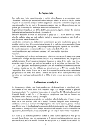 6
La Septuaginta
Los judíos que vivían esparcidos entre el pueblo griego llegaron a ser conocidos como
“helenistas” debido a que perdieron el uso de la lengua hebrea. Al perder el uso del idioma
original de las escrituras antiguas también empezaron a perder las costumbres religiosas de
sus antepasados. Eso era motivo de gran preocupación para los líderes religiosos de los
judíos, que deseaban poder hacer algo para remediar la situación.
Según la tradición judía, el año 250 a. de J.C., en Alejandría, Egipto, setenta y dos eruditos
judíos (seis de cada una de las tribus), a instancias de
Ptolomeo Filadelfo, hicieron una traducción al griego del AT, en un período de setenta
días. La tradición añade que cada traductor trabajó en un cuarto separado en todo el AT, y
que al terminar todos al cabo de los
setenta días compararon sus traducciones y encontraron que eran exactamente iguales. La
realidad práctica, fuera del romanticismo y fantasía de la tradición, es que esa traducción es
conocida como la “Septuaginta”, porque la palabra Septuaginta significa “de los setenta”.
En muchos de nuestros comentarios bíblicos y en las notas de la RVA, esta
versión se identifica por los números romanos LXX, que también significan
“setenta”.
La Septuaginta jugó un importantísimo papel misionero que no puede exagerarse, pues
cuando Jesús nació ya era ampliamente conocida en el imperio romano. Así, las profecías
del advenimiento de un Mesías se mantenían frescas en la mente de los judíos y de otros,
como los magos de oriente que vinieron buscando al rey de los judíos, que ha nacido (Mat.
2:1, 2). La Septuaginta era la versión que Pablo y los del mundo neotestamentario conocían
y usaban. Muchas de las citas bíblicas que encontramos en el NT son tomadas de la
Septuaginta. Esa versión llegó a ser la base de comparación para las otras traducciones
griegas que se han hecho de la Biblia. También esa fue una de las fuentes principales que
Jerónimo usó para hacer su traducción de la Biblia al latín, versión que se conoce como la
Vulgata.
La literatura apocalíptica
La literatura apocalíptica contribuyó grandemente a la formación de la mentalidad judía,
del tiempo en que Jesús nació. Esta literatura llegó a su apogeo durante el período
intertestamentario. Tuvo su raíz en los mensajes de los profetas del AT, particularmente en
Ezequiel, Daniel y Joel. En el NT los mejores ejemplos de esta clase de literatura se
encuentran en los libros de Judas y Apocalipsis.
La literatura apocalíptica se caracteriza por su énfasis sobre la lucha entre el bien y el mal,
tanto en la vida personal como en el mundo. Mediante imágenes raras, numerología,
símbolos y visiones, la literatura apocalíptica parece estar escrita en clave, porque a menos
que el lector sepa el significado de los elementos de la historia, resulta muy difícil entender
exactamente el mensaje del libro. Aunque uno no entienda todos los detalles de una historia
apocalíptica, fácilmente uno puede comprender que a la larga el bien siempre vence al mal.
Los judíos y los cristianos primitivos usaban la forma literaria apocalíptica para que su
mensaje fuera obscuro para los enemigos de su fe que procuraban perjudicarlos, pues en
esos escritos se predecía la caída de ellos. Tal vez por su larga historia de esclavitud, de
 