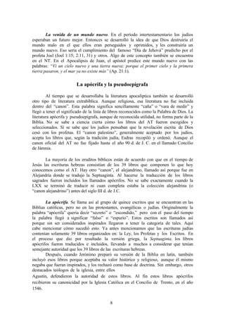 8
La venida de un mundo nuevo. En el período intertestamentario los judíos
esperaban un futuro mejor. Entonces se desarrolló la idea de que Dios destruiría el
mundo malo en el que ellos eran perseguidos y oprimidos, y les construiría un
mundo nuevo. Eso sería el cumplimiento del famoso “Día de Jehová” predicho por el
profeta Joel (Joel 1:15; 2:11, 31) y otros. Algo de este concepto también se encuentra
en el NT. En el Apocalipsis de Juan, el apóstol predice este mundo nuevo con las
palabras: “Vi un cielo nuevo y una tierra nueva; porque el primer cielo y la primera
tierra pasaron, y el mar ya no existe más” (Ap. 21:1).
La apócrifa y la pseudoepígrafa
Al tiempo que se desarrollaba la literatura apocalíptica también se desarrolló
otro tipo de literatura extrabíblica. Aunque religiosa, esa literatura no fue incluida
dentro del “canon”. Esta palabra significa sencillamente “caña” o “vara de medir” y
llegó a tener el significado de la lista de libros reconocidos como la Palabra de Dios. La
literatura apócrifa y pseudoepígrafa, aunque de reconocida utilidad, no forma parte de la
Biblia. No se sabe a ciencia cierta cómo los libros del AT fueron escogidos y
seleccionados. Sí se sabe que los judíos pensaban que la revelación escrita de Dios
cesó con los profetas. El “canon palestino”, generalmente aceptado por los judíos,
acepta los libros que, según la tradición judía, Esdras recopiló y ordenó. Aunque el
canon oficial del AT no fue fijado hasta el año 90 d. de J. C. en el llamado Concilio
de Jámnia.
La mayoría de los eruditos bíblicos están de acuerdo con que en el tiempo de
Jesús las escrituras hebreas consistían de los 39 libros que componen lo que hoy
conocemos como el AT. Hay otro “canon”, el alejandrino, llamado así porque fue en
Alejandría donde se tradujo la Septuaginta. Al hacerse la traducción de los libros
sagrados fueron incluidos los llamados apócrifos. No se sabe exactamente cuando la
LXX se terminó de traducir ni cuan completa estaba la colección alejandrina (o
“canon alejandrino”) antes del siglo III d. de J.C.
La apócrifa. Se llama así al grupo de quince escritos que se encuentran en las
Biblias católicas, pero no en las protestantes, evangélicas o judías. Originalmente la
palabra “apócrifa” quería decir “secreto” o “escondido,” pero con el paso del tiempo
la palabra llegó a significar “falso” o “espurio”. Estos escritos son llamados así
porque sin ser considerados inspirados llegaron a tener la categoría de tales. Aquí
cabe mencionar cómo sucedió esto. Ya antes mencionamos que las escrituras judías
contenían solamente 39 libros organizados en: la Ley, los Profetas y los Escritos. En
el proceso que dio por resultado la versión griega, la Septuaginta, los libros
apócrifos fueron traducidos e incluidos, llevando a muchos a considerar que tenían
semejante autoridad que los 39 libros de las escrituras hebreas.
Después, cuando Jerónimo preparó su versión de la Biblia en latín, también
incluyó esos libros porque aceptaba su valor histórico y religioso, aunque él mismo
negaba que fueran inspirados, y los rechazó como base de doctrina. Sin embargo, otros
destacados teólogos de la iglesia, entre ellos
Agustín, defendieron la autoridad de estos libros. Al fin estos libros apócrifos
recibieron su canonicidad por la Iglesia Católica en el Concilio de Trento, en el año
1546.
 