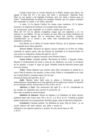 9
Cuando Lutero hizo su versión alemana de la Biblia, incluyó estos libros, los
agrupó al final del AT y les puso este título y advertencia: “Apócrifa: Estos
libros no son iguales a las Sagradas Escrituras, pero son útiles y buenos para ser
leídos.” Tradicionalmente ha habido tres actitudes distintas que los grupos cristianos
han mantenido en cuanto a los libros apócrifos.
A saber: (1) La Iglesia Católica los acepta como canónicos; (2) la Iglesia
Luterana y la Anglicana los incluyen y los aceptan como útiles, pero
sin reconocerlos como inspirados en el mismo sentido que los otros 39
libros del AT; (3) las iglesias evangélicas niegan que son inspirados y no los
incluyen en sus Biblias. Ya que en muchos de estos libros las fechas históricas son
inexactas, algunos lugares que se mencionan nunca han existido, contienen
contradicciones en si mismo y por sobre todo contradicciones con los libros
inspirados o canónicos.
José Borrás, en La Biblia de Estudio Mundo Hispano, da el siguiente resumen
del contenido de los libros apócrifos:
Tercero Esdras: Resumen de algunos sucesos narrados en el libro de Esdras
contenido en nuestro canon, más una historia de Zorobabel en la fiesta de Darío. Se
cree escrito en Alejandría a finales del siglo II a. de J.C.
(También es conocido en algunas versiones como Primero Esdras.)
Cuarto Esdras: Llamado también “Revelación de Esdras” o Segundo Esdras.
Muestra el rechazamiento de Israel a causa de sus rebeliones, así como la invitación
de los gentiles a ocupar el lugar de aquél. Probable fecha de redacción: primer siglo
de la era cristiana.
Tobías: Relato didáctico que muestra cómo Dios recompensa la piedad de su
siervo Tobit al enterrar a los muertos y cómo su hijo Tobías es acompañado en su viaje
por el ángel Rafael y consigue esposa. Se cree que
procede de finales del siglo III a. de J.C.
Judit: Muestra cómo Judit corta la cabeza a Holofernes, general de
Nabucodonosor, despertando así el celo patriótico de los judíos que resisten la opresión
de sus enemigos asirios. Escrito entre el 150 y el 65 a. de J.C.
Adiciones a Ester: Son narraciones del siglo II a. de J.C., introducidas en
las escuelas de Alejandría para mostrar la protección de
Dios sobre su pueblo en tierras foráneas.
Sabiduría de Salomón: Himno de alabanza a la Sabiduría, de fecha incierta,
pudiendo haber sido escrito entre 150 a. de J.C. y el 50 d. de J.C. Combina la piedad
judaica tradicional con el pensamiento filosófico griego sobre el tema de la retribución.
Eclesiástico: Llamado también “La Sabiduría de Jesús, Hijo de Sirac”, es un
escrito saduceo del estilo anterior, que alaba e inculca la
sabiduría en sus aspectos prácticos y sociales. Se cree escrito hacia el 180
a. de J.C.
 