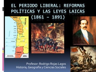 EL PERIODO LIBERAL: REFORMAS
POLÍTICAS Y LAS LEYES LAICAS
       (1861 – 1891)




         Profesor: Rodrigo Rojas Lagos
 Historia, Geografía y Ciencias Sociales
 