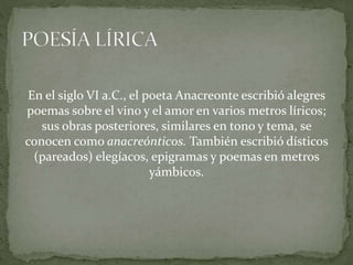 En el siglo VI a.C., el poeta Anacreonte escribió alegres
poemas sobre el vino y el amor en varios metros líricos;
sus obras posteriores, similares en tono y tema, se
conocen como anacreónticos. También escribió dísticos
(pareados) elegíacos, epigramas y poemas en metros
yámbicos.
 