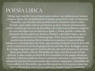 Taletas, que viajó de Creta a Esparta para sofocar una epidemia con himnos
corales a Apolo, fue probablemente el primer poeta lírico coral. Le siguieron
Terpandro, que escribió tanto poemas líricos intimistas como corales;
Alcmán, autor sobre todo de partheneia, es decir, himnos procesionales
corales cantados por un coro de doncellas y de carácter parcialmente religioso,
de tono más ligero que los himnos a Apolo; y Arión, posible creador del
ditirambo (forma poética en honor a Dioniso) y del estilo trágico, que se
utilizó ampliamente en el drama griego. Entre los grandes escritores
posteriores de poemas líricos corales se encuentran el poeta siciliano
Estesícoro, contemporáneo de Alceo, que introdujo la forma ternaria de la oda
coral, consistente en series de grupos de tres estrofas; Íbico de Reggio, autor
de un largo fragmento que se conserva de una oda coral ternaria y de poemas
líricos personales eróticos; Simónides de Ceos, cuya lírica coral incluye
epinicia, u odas corales en honor de los vencedores en los juegos olímpicos,
encomia, o himnos corales en honor a personas concretas, y cantos fúnebres,
además de poemas líricos personales que incluyen epigramas; y Baquílides de
Ceos, sobrino de Simónides, que escribió epinicios, de los que se conservan
trece, y ditirambos, cinco de los cuales han llegado hasta la actualidad.
 