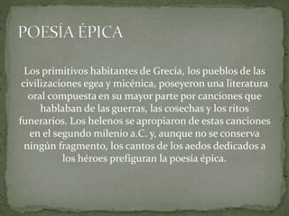 Los primitivos habitantes de Grecia, los pueblos de las
civilizaciones egea y micénica, poseyeron una literatura
oral compuesta en su mayor parte por canciones que
hablaban de las guerras, las cosechas y los ritos
funerarios. Los helenos se apropiaron de estas canciones
en el segundo milenio a.C. y, aunque no se conserva
ningún fragmento, los cantos de los aedos dedicados a
los héroes prefiguran la poesía épica.
 
