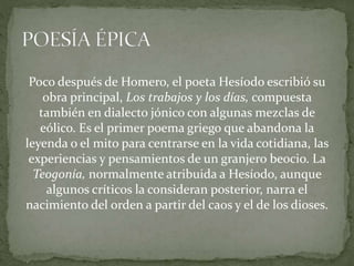 Poco después de Homero, el poeta Hesíodo escribió su
obra principal, Los trabajos y los días, compuesta
también en dialecto jónico con algunas mezclas de
eólico. Es el primer poema griego que abandona la
leyenda o el mito para centrarse en la vida cotidiana, las
experiencias y pensamientos de un granjero beocio. La
Teogonía, normalmente atribuida a Hesíodo, aunque
algunos críticos la consideran posterior, narra el
nacimiento del orden a partir del caos y el de los dioses.
 