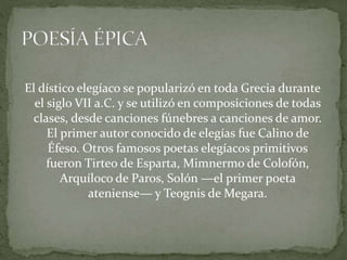 El dístico elegíaco se popularizó en toda Grecia durante
el siglo VII a.C. y se utilizó en composiciones de todas
clases, desde canciones fúnebres a canciones de amor.
El primer autor conocido de elegías fue Calino de
Éfeso. Otros famosos poetas elegíacos primitivos
fueron Tirteo de Esparta, Mimnermo de Colofón,
Arquíloco de Paros, Solón —el primer poeta
ateniense— y Teognis de Megara.
 