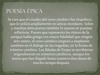 Se cree que el creador del verso yámbico fue Arquíloco,
que lo utilizó ampliamente en sátiras mordaces. Solón
y muchos otros poetas también lo usaron en poemas
reflexivos. Puesto que representa los ritmos de la
antigua habla griega con mayor fidelidad que ningún
otro metro, el verso yámbico empezó a emplearse
también en el diálogo de las tragedias, en la forma de
trímetro yámbico. Las fábulas de Esopo se escribieron
originalmente en trímetros yámbicos, aunque los
textos que han llegado hasta nuestros días datan de
mucho tiempo después.
 