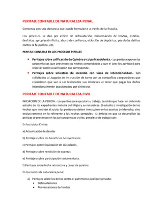 PERITAJE CONTABLE DE NATURALEZA PENAL
Comienza con una denuncia que puede formularse a través de la fiscalía.
Los procesos se dan por efecto de defraudación, malversación de fondos, estafas,
desfalco, apropiación ilícita, abuso de confianza, violación de depósitos, peculado, delitos
contra la fe pública, etc.
PERITAJE CONTABLE EN LOS PROCESOS PENALES
 Peritajes sobre calificación de Quiebra y culpa fraudulenta.- Losperitosexponenlas
características que presentan los hechos comprobados y que el Juez los apreciará para
resolver sobre la calificación que corresponde.
 Peritajes sobre siniestros de incendio con visos de intencionalidad.- Son
solicitados al Juzgado de instrucción de turno por las compañías aseguradoras que
consideran que van a ser lesionados sus intereses al tener que pagar los daños
intencionalmente ocasionados por siniestros
PERITAJE CONTABLE DE NATURALEZA CIVIL
INICIACION DE LA PERICIA.- Los peritos para ejecutar su trabajo, tendrán que hacer un detenido
estudio de los expedientes materia del litigio y su naturaleza. El estudio o investigación de los
hechos que motivan el juicio, los peritos no deben inmiscuirse en los asuntos del derecho, sino
exclusivamente en lo referente a los hechos contables.- El ámbito en que se desarrollan las
pericias se presentan en las jurisprudencias civiles, penales y de trabajo son:
En los Juicios Civiles:
a) Actualización de deudas
b) Peritajes sobre los beneficios de inventarios
c) Peritajes sobre liquidación de sociedades.
d) Peritajes sobre rendición de cuentas
e) Peritajes sobre participación testamentaria.
f) Peritajes sobre fecha retroactiva y causa de quiebra.
En los Juicios de naturaleza penal
a) Peritajes sobre los delios contra el patrimonio público y privado:
 Defraudaciones
 Malversaciones de fondos
 