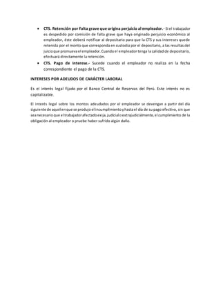  CTS. Retención por Falta grave que origina perjuicio al empleador.- Si el trabajador
es despedido por comisión de falta grave que haya originado perjuicio económico al
empleador, éste deberá notificar al depositario para que la CTS y sus intereses quede
retenida por el monto que corresponda en custodia por el depositario, a las resultas del
juicioque promuevael empleador.Cuandoel empleador tenga la calidad de depositario,
efectuará directamente la retención.
 CTS. Pago de Interese.- Sucede cuando el empleador no realiza en la fecha
correspondiente el pago de la CTS.
INTERESES POR ADEUDOS DE CARÁCTER LABORAL
Es el interés legal fijado por el Banco Central de Reservas del Perú. Este interés no es
capitalizable.
El interés legal sobre los montos adeudados por el empleador se devengan a partir del día
siguiente de aquélenque se produjoel incumplimientoyhastael día de su pago efectivo, sin que
seanecesarioque el trabajadorafectadoexija,judicialoextrajudicialmente,el cumplimiento de la
obligación al empleador o pruebe haber sufrido algún daño.
 