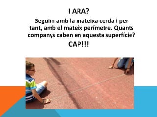 Seguim amb la mateixa corda i per
tant, amb el mateix perímetre. Quants
companys caben en aquesta superfície?
CAP!!!
I ARA?
 