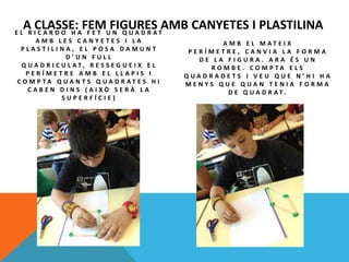 A CLASSE: FEM FIGURES AMB CANYETES I PLASTILINAE L R I C A R D O H A F E T U N Q U A D R A T
A M B L E S C A N Y E T E S I L A
P L A S T I L I N A , E L P O S A D A M U N T
D ’ U N F U L L
Q U A D R I C U L A T , R E S S E G U E I X E L
P E R Í M E T R E A M B E L L L A P I S I
C O M P T A Q U A N T S Q U A D R A T E S H I
C A B E N D I N S ( A I X Ò S E R À L A
S U P E R F Í C I E )
A M B E L M A T E I X
P E R Í M E T R E , C A N V I A L A F O R M A
D E L A F I G U R A . A R A É S U N
R O M B E . C O M P T A E L S
Q U A D R A D E T S I V E U Q U E N ’ H I H A
M E N Y S Q U E Q U A N T E N I A F O R M A
D E Q U A D R A T .
 