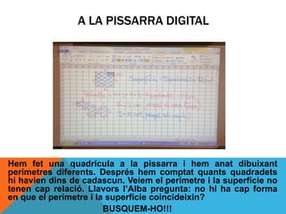 Hem fet una quadrícula a la pissarra i hem anat dibuixant
perímetres diferents. Després hem comptat quants quadradets
hi havien dins de cadascun. Veiem el perímetre i la superfície no
tenen cap relació. Llavors l’Alba pregunta: no hi ha cap forma
en que el perímetre i la superfície coincideixin?
BUSQUEM-HO!!!
A LA PISSARRA DIGITAL
 