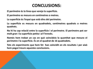 CONCLUSIONS:
El perímetre és la línea que voreja la superfície.
El perímetre es mesura en centímetres o metres.
La superfície és l’espai que està dins del perímetre.
La superfície es mesura en quadradets, centímetres quadrats o metres
quadrats.
No hi ha cap relació entre la superfície i el perímetre. El perímetre pot ser
molt gran i la superfície petita i al l’inrevès.
Només hem trobat un cas en què coincideix la quantitat que mesura el
perímetre i la superfície. És en el quadrat de 16 quadradets.
Tots els experiments que hem fet han coincidit en els resultats i per això
hem pogut treure aquestes conclusions.
 