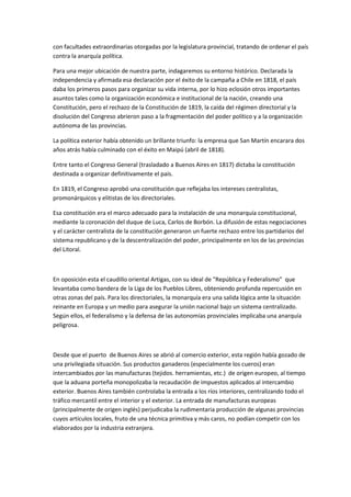 con facultades extraordinarias otorgadas por la legislatura provincial, tratando de ordenar el país
contra la anarquía política.
Para una mejor ubicación de nuestra parte, indagaremos su entorno histórico. Declarada la
independencia y afirmada esa declaración por el éxito de la campaña a Chile en 1818, el país
daba los primeros pasos para organizar su vida interna, por lo hizo eclosión otros importantes
asuntos tales como la organización económica e institucional de la nación, creando una
Constitución, pero el rechazo de la Constitución de 1819, la caída del régimen directorial y la
disolución del Congreso abrieron paso a la fragmentación del poder político y a la organización
autónoma de las provincias.
La política exterior había obtenido un brillante triunfo: la empresa que San Martín encarara dos
años atrás había culminado con el éxito en Maipú (abril de 1818).
Entre tanto el Congreso General (trasladado a Buenos Aires en 1817) dictaba la constitución
destinada a organizar definitivamente el país.
En 1819, el Congreso aprobó una constitución que reflejaba los intereses centralistas,
promonárquicos y elitistas de los directoriales.
Esa constitución era el marco adecuado para la instalación de una monarquía constitucional,
mediante la coronación del duque de Luca, Carlos de Borbón. La difusión de estas negociaciones
y el carácter centralista de la constitución generaron un fuerte rechazo entre los partidarios del
sistema republicano y de la descentralización del poder, principalmente en los de las provincias
del Litoral.

En oposición esta el caudillo oriental Artigas, con su ideal de "República y Federalismo" que
levantaba como bandera de la Liga de los Pueblos Libres, obteniendo profunda repercusión en
otras zonas del país. Para los directoriales, la monarquía era una salida lógica ante la situación
reinante en Europa y un medio para asegurar la unión nacional bajo un sistema centralizado.
Según ellos, el federalismo y la defensa de las autonomías provinciales implicaba una anarquía
peligrosa.

Desde que el puerto de Buenos Aires se abrió al comercio exterior, esta región había gozado de
una privilegiada situación. Sus productos ganaderos (especialmente los cueros) eran
intercambiados por las manufacturas (tejidos. herramientas, etc.) de origen europeo, al tiempo
que la aduana porteña monopolizaba la recaudación de impuestos aplicados al intercambio
exterior. Buenos Aires también controlaba la entrada a los ríos interiores, centralizando todo el
tráfico mercantil entre el interior y el exterior. La entrada de manufacturas europeas
(principalmente de origen inglés) perjudicaba la rudimentaria producción de algunas provincias
cuyos artículos locales, fruto de una técnica primitiva y más caros, no podían competir con los
elaborados por la industria extranjera.

 
