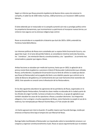Según un informe que Rosas presentó al gobierno de Buenos Aires a poco de comenzar la
campaña, el saldo fue de 3200 indios muertos, 1200 prisioneros y se rescataron 1000 cautivos
blancos.

El éxito obtenido por el restaurador en la campaña aumentó aún más su prestigio político entre
los propietarios bonaerenses, que incrementaron su patrimonio al incorporar nuevas tierras y se
sintieron más seguros con la amenaza indígena bajo control.

Rosas se encontraba en su expedición al desierto que duró de 1833 a 1834 y extendió las
fronteras hasta Bahía Blanca.

Los intereses políticos de Rosas eran custodiados por su esposa Doña Encarnación Ezcurra, una
aguerrida mujer. En el seno del partido Federal, se consolidaron mientras tanto dos facciones,
los ``cismáticos``, de orientación liberal y constitucionalista, y los ``apostólicos``, la corriente mas
conservadora y popular que seguía a Rosas.

Ambas facciones se atacaban por medio de la prensa, hasta que en 1833, la agitación de la
prensa rosista llevó al gobierno a sancionar al diario El Restaurador (sobrenombre que utilizaba
Rosas), confundiendo a la población Encarnación Ezcurra llenó de afiches la ciudad que decían
que Rosas (el Restaurador) sería juzgado ello llevó a una rebelión popular que culminó con la
salida de Balcarce del gobierno y el nombramiento de Juan José Viamonte (4 de noviembre de
1833). Este episodio se conoció como la Revolución de los Restauradores.

En los días siguientes abundaron las agresiones de los partidarios de Rosas, organizados en la
Sociedad Popular Restauradora, formada las clases medias no educadas de la ciudad y parte de
los oficiales de origen humilde. Su brazo armado era La Mazorca, un grupo de agitadores que
también atacaban las casas de los opositores a Rosas y causaban desmanes. Sus integrantes
obligaron a huir y emigrar a muchos opositores de Rosas, como Viamonte no aceptó el uso de la
violencia, fue reemplazado por Manuel Vicente Maza, el 1º de octubre de 1834.

.Un hecho agravará aún más la situación. El caudillo riojano Juan Facundo Quiroga, residía por
entonces en Buenos Aires bajo el amparo de Juan Manuel de Rosas.

Quiroga había manifestado al Restaurador sus inquietudes sobre la necesidad de convocar a un
congreso y organizar constitucionalmente al país. Rosas se opuso argumentando que no estaban

 