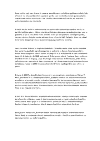 Rosas no hizo nada para detener la masacre, y posiblemente no hubiera podido controlarla. Sólo
a fines de ese año, cuando estuvo seguro de que iba a ser obedecido, anunció que a cualquiera
que se lo descubriera violando una casa, robando o asesinando sería pasado por las armas. La
violencia se detuvo ese mismo día.

El terror del año 40 fue la culminación del uso político de la violencia por parte de Rosas y su
partido. Los historiadores clásicos extendieron la imagen de esas semanas de violencia a todo su
gobierno, lo que es falso. Hubo varios períodos en los que los opositores fueron perseguidos,
pero los crímenes de todos los días sólo ocurrieron a fines de 1840. De hecho, Rosas usó más el
terror como idea para presionar las conciencias que para eliminar personas.

La acción militar de Rosas se dirigió entonces hasta Corrientes, donde había, llegado el General
José Maria Paz, que había logrado escapar de su cautiverio en Buenos Aires. Los opositores
fueron derrotados por las fuerzas rosistas en Caaguazú el 28 de noviembre de 1841. Un año más
tarde el 6 de diciembre de 1842, las tropas de Oribe, vencen a las de Fructuoso Rivera en Arroyo
Grande e invaden el Uruguay. Luego de un largo sitio a la ciudad de Montevideo, Oribe derrota
definitivamente a las tropas de Rivera en marzo de 1845. Rosas surge como el vencedor absoluto
de todos sus rivales. En 1842, Rosas se autoproclamó Tirano ungido por Dios para salvar a la
patria

En junio de 1839 fue descubierta en Buenos Aires una conspiración organizada por Manuel V.
Maza, presidente de la Sala de Representantes, que tenía contacto con otros movimientos que
actuaban en la campaña y con los emigrados. Maza y su hijo fueron muertos. La misma suerte
tuvieron los cabecillas de la Rebelión de los Hacendados del Sur de la provincia, que tuvo su foco
en Chascomús y Dolores. Estos alzamientos debían coincidir con la invasión de Lavalle a Buenos
Aires, lo que no pudo concretarse.

A fines de la década del treinta la oposición a Rosas sumaba a los viejos unitarios y los federales
porteños antirrosistas a un grupo de jóvenes que por su edad no habían actuado en la política
revolucionaria. A este grupo se lo conoce como la generación del 37 y estaba formado por
Esteban Echeverría, Juan Bautista Alberdi, Vicente Fidel López y Juan Maria Gutiérrez.

Estos jóvenes intelectuales, fundaron el salón literario que funcionó en la librería de Marcos
Sastre, donde se reunían para discutir ideas políticas, sociales y filosóficas, que difundieron en
algunos periódicos que pudieron publicar.

 