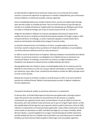Se había disuelto el régimen de las provincias Unidas, pero no la convicción de la unidad
nacional. Las provincias argentinas se organizaron en estados independientes, pero mantuvieron
vínculos mediante un sistema de acuerdos y alianzas regionales.
Ante la inestabilidad política que reinaba en Buenos Aires, asumió como gobernador Dorrego,
quien derrotó a López en la batalla de Pavón. Pero el triunfo fue efímero ya que Dorrego fue
vencido en el combate de Gamonal. El gobernador fue reemplazado por Rodríguez quien firmó
con López el Tratado de Venegas, por el que se convino la paz entre Bs. As. y Santa Fe.
Artigas fue derrotado en 1820 por los invasores portugueses (este buscó el apoyo de los
caudillos del Litoral sin recibirlo) y la Banda Oriental quedó anexada al Portugal y luego en 1822
al Imperio del Brasil. Sin embargo, un sector importante apoyaba el mantenimiento de la
provincia oriental dentro del ámbito de las antiguas Provincias Unidas.
La situación interprovincial se normalizaba en el Litoral. Los gobernadores de Entre Ríos,
Corrientes, Santa Fe y Buenos Aires suscribieron el Tratado del Cuadrilátero, el cual establecía
una alianza ofensiva y defensiva entre las cuatro provincias.1
En 1824 se reunió en Buenos Aires un Congreso: había que desplazar a los brasileños de la Banda
Oriental. Las provincias enviaron a sus delegados con el objetivo de que se sancionara una
constitución federal; sin embargo, se sancionó una unitaria y se eligió a Rivadavia como
Presidente. Esto despertó la resistencia de los caudillos federales del interior.
Quiroga (gobernador de La Rioja) se opuso a Lamadrid (gobernador de Tucumán) ya que este
defendía la carta unitaria y no sólo eso, sino que además amenazaba con extender su autoridad
por Catamarca, Jujuy, Salta y Cuyo. Lamadrid fue derrotado en octubre de 1826 y Quiroga reunió
el norte y centro del país.
Después de una guerra con Brasil, se logró un acuerdo de paz en 1827, en el cual se perdió la
posesión de la Banda Oriental. Debido a este desventajoso acuerdo, el régimen rivadaviano
terminó rápidamente.

Fracasada la tentativa de unidad, las provincias retornaron a su aislamiento.
En Buenos Aires, el Partido Federal ganó las elecciones para gobernador y Dorrego ocupó el
cargo. Éste procuró crear acuerdos con las provincias a fin de convocar un congreso
constituyente que organizara el país sobre una base federal. En julio de 1828 se iniciaron las
discusiones, pero sólo asistieron nueve provincias, por lo que no se logró ningún avance. La falta
del respaldo federal de Dorrego hizo que el general unitario Lavalle lo derrocara a fines de 1828,
ordenara su fusilamiento y se hiciera proclamar gobernador. López y Rosas comenzaron a operar
contra Lavalle y lo derrotaron en 1829. José María Paz llegó con sus tropas a Córdoba, donde
derrocó a Bustos, y asumió el gobierno en su lugar. Facundo Quiroga (el caudillo riojano) fue
vencido también por Paz en La Tablada. Este triunfo abría una nueva época para la ciudad de
Córdoba, que hasta entonces había ocupado el último lugar entre los pueblos argentinos.

 