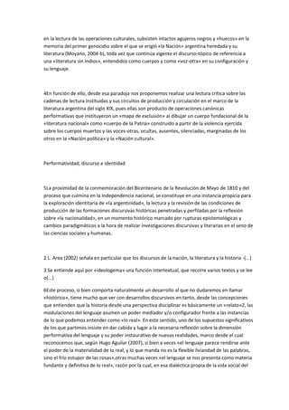 en la lectura de las operaciones culturales, subsisten intactos agujeros negros y «huecos» en la
memoria del primer genocidio sobre el que se erigió «la Nación» argentina heredada y su
literatura (Moyano, 2004-b), toda vez que continúa vigente el discurso-tópico de referencia a
una «literatura sin indios», entendidos como cuerpos y como «voz-otra» en su configuración y
su lenguaje.

4En función de ello, desde esa paradoja nos proponemos realizar una lectura crítica sobre las
cadenas de lectura instituidas y sus circuitos de producción y circulación en el marco de la
literatura argentina del siglo XIX, pues ellas son producto de operaciones canónicas
performativas que instituyeron un «mapa de exclusión» al dibujar un cuerpo fundacional de la
«literatura nacional» como «cuerpo de la Patria» construido a partir de la violencia ejercida
sobre los cuerpos muertos y las voces-otras, ocultas, ausentes, silenciadas, marginadas de los
otros en la «Nación política» y la «Nación cultural».

Performatividad, discurso e identidad

5La proximidad de la conmemoración del Bicentenario de la Revolución de Mayo de 1810 y del
proceso que culmina en la Independencia nacional, se constituye en una instancia propicia para
la exploración identitaria de «la argentinidad», la lectura y la revisión de las condiciones de
producción de las formaciones discursivas históricas penetradas y perfiladas por la reflexión
sobre «la nacionalidad», en un momento histórico marcado por rupturas epistemológicas y
cambios paradigmáticos a la hora de realizar investigaciones discursivas y literarias en el seno de
las ciencias sociales y humanas.

2 L. Area (2002) señala en particular que los discursos de la nación, la literatura y la historia -(...)
3 Se entiende aquí por «ideologema» una función intertextual, que recorre varios textos y se lee
o(...)
6Este proceso, si bien comporta naturalmente un desarrollo al que no dudaremos en llamar
«histórico», tiene mucho que ver con desarrollos discursivos en tanto, desde las concepciones
que entienden que la historia desde una perspectiva disciplinar es básicamente un «relato»2, las
modulaciones del lenguaje asumen un poder mediador y/o configurador frente a las instancias
de lo que podemos entender como «lo real». En este sentido, uno de los supuestos significativos
de los que partimos insiste en dar cabida y lugar a la necesaria reflexión sobre la dimensión
performativa del lenguaje y su poder instaurativo de nuevas realidades, marco desde el cual
reconocemos que, según Hugo Aguilar (2007), si bien a veces «el lenguaje parece rendirse ante
el poder de la materialidad de lo real, y lo que manda no es la flexible liviandad de las palabras,
sino el frío estupor de las cosas»,otras muchas veces «el lenguaje se nos presenta como materia
fundante y definitiva de lo real», razón por la cual, en esa dialéctica propia de la vida social del

 