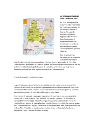 LA ORGANIZACIÓN DE LOS
ESTADOS PROVINCIALES
En 1817, el Congreso que
declaró la Independencia de
las Provincias Unidas del Río
de la Plata se trasladó a
Buenos Aires, donde
funcionó como Poder
Legislativo del Directorio.
Dos años después, el
Congreso sancionó una
Constitución de tendencia
centralista que otorgaba
amplios poderes al gobierno
nacional.
Esta constitución fue
rechazada por las provincias
que sostenían principios
federales. La resistencia fue encabezada por Francisco Ramírez (gobernador de Entre Ríos) y
Estanislao López (gobernador de Santa Fe), quienes a principios de 1820 vencieron a las fuerzas
porteñas en la batalla de Cepeda. Después de esa batalla, el Directorio y el Congreso se
disolvieron y desapareció así el gobierno central de las Provincias Unidas.

El surgimiento de los Estados provinciales

Luego de la desaparición del gobierno central, las provincias proclamaron su autonomía y
comenzaron a organizar sus propias instituciones de gobierno. La mayoría de ellas redactaron
sus textos constitucionales y crearon salas de representantes que se encargaron de sancionar
leyes, acuñar moneda y de elegir a los gobernadores provinciales.
En la mayoría de los casos, esos cargos recayeron en diversos líderes que pertenecían a las
familias más ricas de su región. Estos hombres, los caudillos, sumaban a su rol político la
capacidad de movilizar tropas integradas por gauchos y peones. Algunos de los principales
caudillos fueron, además de López y Ramírez, Facundo Quiroga en La Rioja, Gervasio de Artigas
en la Banda Oriental del Uruguay, Juan Manuel de Rosas en Buenos Aires, Justo José de Urquiza
en Entre Ríos, Félix Aldao en Mendoza, Juan Bautista Bustos en Córdoba, Felipe Ibarra en
Santiago del Estero y Bernabé Araoz en Tucumán.

 