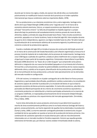 durante por lo menos tres siglos y medio, de avanzar más allá de ellos y se mantendrán
prácticamente sin modificación hasta la inserción de la provincia en el orden capitalista
internacional que impuso condiciones externas importantes (Balán, 1978).
Por sus producciones y sus relaciones económicas intra y extra regionales, Santiago entra
dentro de lo que HalperínDonghi (1998) señala como “segunda zona” en el marco de la
economía colonial americana. Esto es, un espacio económico que dependía de una zona
principal “mercantil y minera”. Su falta de principalidad no impedía organizar su propio
desarrollo bajo los parámetros del autoabastecimiento mientras proveía de mano de obra,
alimentos, tejidos y animales de carga direccionado hacia Potosí. Tales circuitos económicos
pervivirán, apoyados en un fuerte localismo, hasta la mitad del siglo XIX. Interrumpidos durante
las guerras de la independencia, siguieron una lógica inestable hasta los años ’50 sobre todo por
la profundización de la reorientación atlántica de la economía regional y la preferencia por el
comercio a costa de las producciones agrarias.
Cuando a mediados del siglo XIX se iniciaba el proceso de construcción del Estado provincial
en el marco de la construcción del Estado Nacional(1) y de la Nación argentina(2) y transcurría el
proceso inicial de implante de la modernidad y de los procesos de modernización, Santiago tenía
unas 3.500 leguas cuadradas de superficie y estaba en plena redefinición de su espacio regional,
al igual que la mayor parte de los espacios argentinos. Comenzaba a desarrollarse lo que Marta
Bonaudo (1999) denominó las “bases de un orden burgués” que comprendió varios planos:
definición e integración de una nueva territorialidad (apoyada en el corrimiento de la frontera,
ferrocarriles y comunicaciones), estudiar las potencialidades económicas de los nuevos espacios
definiendo cómo y cuándo se los ocuparía, diversificación de las producciones, profundización
de la mercantilización de ésas producciones y articular todo operativamente con las demandas
del mercado mundial en configuración.
El fin del rosismo, la instalación en el poder santiagueño de la elite liberal en franco proceso
hegemónico y oportunidades diversificadas, posibilitaron cambios sustanciales y la consolidación
de sectores capaces de controlar la producción y la circulación de bienes en que se basó la
expansión económica de bienes primarios exportables En tanto elite económica, adscribió a los
postulados de Alberdi participando de los criterios de crecimiento económico equivalente a
crecimiento productivo sin redistribución y mientras participaba activamente en la creencia de
un progreso indefinido, se reapropiaba provechosamente de tal renovación (HalperínDonghi,
1998) y ajustaba sus prácticas a los requerimientos del mercado agroexportador. (Fernández,
Pres y Videla, 1999).
Fueron éstas demandas de nuevos productos americanos lo que determinó la puesta en
marcha de áreas económicamente periféricas como lo era hasta entonces Santiago del Estero y
generó, consecuentemente, una fuerte expansión de aquellas tierras destinadas a la producción
(Campi y Jorba, 1999). La enorme extensión santiagueña planteaba la existencia de una gran
cantidad de tierras que podían ser puestas al servicio de la producción de bienes primarios. Una
combinación de cuestiones operando en escalas diversas pero cada vez más directamente
relacionadas con un mercado mundial en frenética expansión, hicieron que aquellas grandes
extensiones territoriales que, por diversas razones estaban inmovilizadas desde la colonia,

 