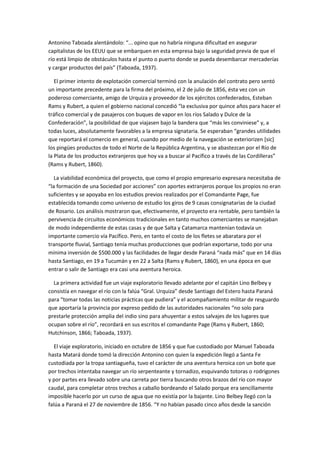 Antonino Taboada alentándolo: “... opino que no habría ninguna dificultad en asegurar
capitalistas de los EEUU que se embarquen en esta empresa bajo la seguridad previa de que el
río está limpio de obstáculos hasta el punto o puerto donde se pueda desembarcar mercaderías
y cargar productos del país” (Taboada, 1937).
El primer intento de explotación comercial terminó con la anulación del contrato pero sentó
un importante precedente para la firma del próximo, el 2 de julio de 1856, ésta vez con un
poderoso comerciante, amigo de Urquiza y proveedor de los ejércitos confederados, Esteban
Rams y Rubert, a quien el gobierno nacional concedió “la exclusiva por quince años para hacer el
tráfico comercial y de pasajeros con buques de vapor en los ríos Salado y Dulce de la
Confederación”, la posibilidad de que viajasen bajo la bandera que “más les conviniese” y, a
todas luces, absolutamente favorables a la empresa signataria. Se esperaban “grandes utilidades
que reportará el comercio en general, cuando por medio de la navegación se exteriorizen [sic]
los pingües productos de todo el Norte de la República Argentina, y se abastezcan por el Río de
la Plata de los productos extranjeros que hoy va a buscar al Pacífico a través de las Cordilleras”
(Rams y Rubert, 1860).
La viabilidad económica del proyecto, que como el propio empresario expresara necesitaba de
“la formación de una Sociedad por acciones” con aportes extranjeros porque los propios no eran
suficientes y se apoyaba en los estudios previos realizados por el Comandante Page, fue
establecida tomando como universo de estudio los giros de 9 casas consignatarias de la ciudad
de Rosario. Los análisis mostraron que, efectivamente, el proyecto era rentable, pero también la
pervivencia de circuitos económicos tradicionales en tanto muchos comerciantes se manejaban
de modo independiente de estas casas y de que Salta y Catamarca mantenían todavía un
importante comercio vía Pacífico. Pero, en tanto el costo de los fletes se abaratara por el
transporte fluvial, Santiago tenía muchas producciones que podrían exportarse, todo por una
mínima inversión de $500.000 y las facilidades de llegar desde Paraná “nada más” que en 14 días
hasta Santiago, en 19 a Tucumán y en 22 a Salta (Rams y Rubert, 1860), en una época en que
entrar o salir de Santiago era casi una aventura heroica.
La primera actividad fue un viaje exploratorio llevado adelante por el capitán Lino Belbey y
consistía en navegar el río con la falúa “Gral. Urquiza” desde Santiago del Estero hasta Paraná
para “tomar todas las noticias prácticas que pudiera” y el acompañamiento militar de resguardo
que aportaría la provincia por expreso pedido de las autoridades nacionales “no solo para
prestarle protección amplia del indio sino para ahuyentar a estos salvajes de los lugares que
ocupan sobre el río”, recordará en sus escritos el comandante Page (Rams y Rubert, 1860;
Hutchinson, 1866; Taboada, 1937).
El viaje exploratorio, iniciado en octubre de 1856 y que fue custodiado por Manuel Taboada
hasta Matará donde tomó la dirección Antonino con quien la expedición llegó a Santa Fe
custodiada por la tropa santiagueña, tuvo el carácter de una aventura heroica con un bote que
por trechos intentaba navegar un río serpenteante y tornadizo, esquivando totoras o rodrigones
y por partes era llevado sobre una carreta por tierra buscando otros brazos del río con mayor
caudal, para completar otros trechos a caballo bordeando el Salado porque era sencillamente
imposible hacerlo por un curso de agua que no existía por la bajante. Lino Belbey llegó con la
falúa a Paraná el 27 de noviembre de 1856. “Y no habían pasado cinco años desde la sanción

 