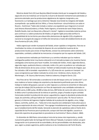 Mientras desde París (12) Juan Bautista Alberdi tomaba interés por la navegación del Salado y
seguía de cerca las tratativas con la Casa Gil, la Guerra de Secesión norteamericana planteaba un
panorama alentador para las producciones algodoneras de regiones marginales y eso
favorecería a un Santiago que verá a Antonino Taboada recorriendo los márgenes del Salado
acompañando –por pedido del Gral. Mitre, a Tomas Hutchinson -cónsul británico con sede en
Rosario-. Hutchinson “había sido invitado a realizar una expedición que integraron el coronel
José Antonio AlvarezCondarco, el Rvdo. Pedro Vigneiro, el teniente de navío Felipe Ceteura,
Rodolfo Zavalía, José Luis Navarreto y Manuel A. Acosta”. Inglaterra necesitaba materias primas
para continuar su cadena productiva de hilados y el agente inglés procuraba verificar la
adaptabilidad de los territorios para desarrollar plantaciones de algodón (13) y el gobierno
nacional se encargaría de asegurar el tráfico de mercancías a través del establecimiento de una
línea fronteriza (Di Lullo, 1953).
Había urgencia por vender el proyecto del Salado, atraer capitales e inmigrantes. Para eso se
movilizaban las visitas y la necesidad de disponer de una cantidad de muestras de las
producciones locales para enviar al Viejo Mundo, conocer las estimaciones sobre volúmenes
exportables, cantidad y calidad de las mercancías a transportar por los vapores del Salado. (14)
Las observaciones realizadas por Hutchinson y su comitiva indicaban que las maderas
santiagueñas podían tener muy buena colocación en el mercado europeo y las muestras fueron
catalogadas como buenas para hacer muebles. Se trataba del chañar, mistol, algarrobo blanco,
algarrobo negro, quebracho blanco y colorado, molle e itín, pero no pudieron ser cotizadas por
falta de dimensiones de las varas a enviar. También se había enviado muestras de chagüar, que
fue cotizada a 18£ la tonelada –equivalente a 5 y 3/$ onzas de oro- puestas en Liverpool. Las
casas consignatarias que habían realizado los envíos eran: Cárdenas y Soria, Acosta y Pío
Montenegro, J. M. Gauna y Barrionuevo, Federico Ledesma y Gregorio García. (15)
Para fines de los ’60 comenzaba a considerarse la tala del boque como una “producción” y con
esas maderas se hacían trabajos de carpintería y de ebanistería prefiriendo para éste último
trabajo la madera del guayaco, que por su color negruzco y su dureza la convertían en ideas para
este tipo de trabajo.(16) Se producían con fines de exportación unas cantidades estimadas en
16.000 cueros, 6.000 suelas, 28.000 arrobas de lana, 400 fardos de cueros de cabra y lanares. Se
le debía sumar la producciones de las teleras en ponchos, jergas y frazadas en gran cantidad.
Comenzaba también la producción de azúcar y aguardiente y seguía la abundante producción de
nopal, de cochinilla y añil que habrán de “concesionarse” para los años ’70. Para el norte en
general, el Informe del Ingeniero Coghlan hablaba de la producción de algodón, arroz, índigo,
tabaco, cochinilla, azafrán, etc., “todos de la más esquisita [sic] calidad pero hasta ahora poca o
ninguna exportación de estos artículos”. Para agregar inmediatamente que “estoy persuadido de
que el establecimiento del Río Salado, llamando la atención de capitalistas sobre el hecho de la
capacidad de las Provincias para la producción, aunque solo fuera del algodón, causaría un
desarrollo repentino de prosperidad sin precedente en Sud América” (Rams y Rubert, 1860).
En diciembre de 1863 Rams comunicaba el inicio de las tareas más importantes y, siendo
nuevamente gobernador de Santiago del Estero Manuel Taboada, le propone realizar una gran
inauguración con la presencia de las autoridades y de las personalidades más destacadas, acto
que, según su propia sugerencia, podría realizarse en las inmediaciones del Fortín Bracho.

 