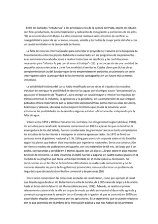 Entre los llamados “tributarios” a los principales ríos de la cuenca del Plata, objeto de estudio
con fines productivos, de comercialización y radicación de inmigrantes a comienzos de los años
‘50, se encontraba el río Dulce. La elite provincial realizará varios intentos de verificar su
navegabilidad a pesar de ser arenoso, sinuoso, voluble y tornadizo la mayor parte del año y con
un caudal arrollador en la temporada de lluvias.
La falta de recursos internacionales para concretar el proyecto se traducirá en la búsqueda de
financiamiento entre los propios habitantes involucrados en los programas de mejoramiento eran constantes las exhortaciones a realizar toda clase de sacrificios y las contribuciones
necesarias para “afianzar la paz con el amor al trabajo”- (19) y la concreción de una cantidad de
pequeñas obras orientadas a darle funcionalidad al territorio. Estaba claro que dichas obras
complementarían las del Salado y que de no emprenderse en conjunto, se plantearía un serio
interrogante sobre la prosperidad de los territorios santiagueños en un futuro más o menos
inmediato.
La volubilidad histórica del curso había modificado varias veces el trazado y los estudios
trataban de averiguar la posibilidad de desviar las aguas por el antiguo cauce “precipitando las
aguas por el boquerón de “Rupasca”, para otorgar un caudal mayor y renovar los impulsos del
tráfico comercial, la industria, la agricultura y la ganadería, en la comprensión de que antiguos
poblados otrora importantes por su desarrollo socioeconómico, como eran las villas de Loreto,
Atamisqui y Salavina, ubicadas en los mejores territorios que poseía la provincia, veían
esfumarse las posibilidades de desarrollo y algunas estaban –directamente- colapsando por la
falta de agua.
Si bien entre 1859 y 1860 se firmaron los contratos con el ingeniero Conglan (Achával, 1988),
los estudios para canalizarlo realmente comenzaron en 1862 y a pesar de que no tendrían la
envergadura de los del Salado, fueron considerados de gran importancia en tanto completarían
los estudios de los territorios a incorporar al sistema agroexportador. En 1870 se firmó un
contrato entre el gobierno nacional y E. W. Edling para construir un punte sobre el río Saladillo
según los planos que habían sido levantados por ingenieros nacionales. Sería una construcción
de hierro y madera de quebracho santiagueño, con una extensión de 63 mts. de largo por 5 de
ancho, con barandas y dividido en 5 tramos iguales con un piso a 1,20 por sobre el pico máximo
del nivel de creciente. La obra insumiría 25.000$ fuertes a pagarse en cuatro cuotas iguales en la
medida de su progreso que tenía un tiempo limitado de 15 meses para su conclusión. Tal
construcción en un territorio de históricas dificultades en materia de comunicación y no de
menores desvelos de parte de los gobiernos provinciales, venía a solucionar un problema de
larga data que obstaculizaba el tráfico comercial y de personas.(20)
Entre tanto comenzaron las obras más acotadas de canalización, como por ejemplo el canal
que llevaba agua desde el río Dulce hasta la villa de Loreto, de 2.905 varas de largo y 4 de ancho,
hasta el brazo del río Muerto de Manso (AlenLascano, 1992). Además, se realizó el primer
relevamiento catastral de la villa en la que de modo paralelo se impulsó el desarrollo agrícola y
comenzó a programarse la creación de un Consejo de Irrigación el que se concretó en 1870 con
autoridades elegidas directamente por los agricultores. Esta experiencia que se puede relacionar
con lo que acontecía en el ámbito de la instrucción pública y que nos hablan de los primeros

 
