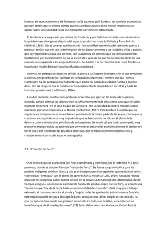 intentos de asociacionismo y de formación de la sociedad civil. Es decir, los cambios económicos
parecen tener lugar al mismo tiempo que los cambios sociales de no menor importancia al
operar sobre una sociedad hasta ese momento fuertemente estratificada.
El territorio era asegurado por la línea de fronteras y por distintas entradas que mantenían a
las poblaciones aborígenes alejadas del espacio productivo hasta La Cañada y Paso Beltrán
(Achával, 1988). Obras conexas que hacen a la funcionalidad económica del territorio puesto a
producir, tenían que ver con la delimitación de los Departamentos y las ciudades, villas o parajes
que correspondían a cada uno de ellos, con la apertura de caminos que los comunicaran más
fluidamente y el mejoramiento de los ya existentes. A pesar de que no parecieran obras de una
relevancia equiparable a los emprendimientos del Salado o el corrimiento de la línea fronteriza,
insumieron mucho tiempo y mucho esfuerzo económico.
Además, se perseguía el objetivo de fijar la gente a sus lugares de origen, con lo que se evitaría
la continua migración de los “gallegos de la República Argentina”, nombre que da Thomas
Hutchinson da los santiagueños migrantes que podía ver andando a caballo rumbo a Buenos
Aires, con las mujeres que le hacían el acompañamiento de despedida en carretas y hasta las
fronteras provinciales (Hutchinson, 1866).
Estudios recientes mostraron la poderosa atracción que ejercían las tierras de la pampa
húmeda, donde además los salarios eran lo suficientemente más altos como para que el sujeto
migrante retornara –en el caso de que así lo hiciera- con la cantidad de dinero necesaria para
mantener por una temporada a su familia (Farberman, 1997). Pero también es cierto que las
migraciones temporarias se convertían en permanente la mayor parte de las veces, con lo que se
creaba un vacío poblacional muy importante que se hacía sentir no sólo en el plano de la
defensa contra el indio sino en la falta de trabajadores. De modo tal que había un empeño muy
grande en realizar todas las acciones que permitieran desarrollar económicamente el territorio y
hacer que a los habitantes les resultara atractivo –por lo menos económicamente- vivir y
trabajar en este particular espacio santiagueño.

2.3. El “mesón de fierro”

Otro de los espacios explorados con fines económicos y científicos, fue el extremo N-E de la
provincia, donde se ubicó el llamado “mesón de fierro”. De fuerte carga simbólica para los
pueblos indígenas del Gran Chaco y una gran incógnita para los españoles que realizaron varias
y periódicas “entradas” con el objeto de aprovechar su metal (Di Lullo, 1959). Antiguos relatos
orales de los indígenas daban cuenta de que en la provincia de Santiago del Estero había, desde
tiempos antiguos, una inmensa cantidad de hierro. De posible origen meteorítico, se encontraría
“desde la superficie de la tierra hasta una profundidad desconocida”, daría muy poco trabajo
extraerlo, el consumo sería incalculable y “según todas las apariencias sobradamente fundada,
este negocio puede ser para Santiago de tanta ventaja como tal vez ningún otro conocido; i a
mui [sic] poco costo puede ese gobierno conocerlo en todos sus detalles, para obtener los
beneficios que de él pueden derivarse”. (21) Estos datos serán rescatados por Pedro Andrés

 