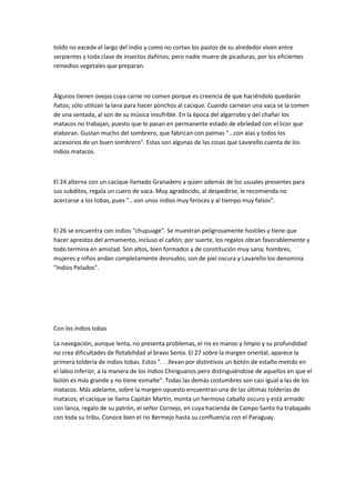 toldo no excede el largo del indio y como no cortan los pastos de su alrededor viven entre
serpientes y toda clase de insectos dañinos; pero nadie muere de picaduras, por los eficientes
remedios vegetales que preparan.

Algunos tienen ovejas cuya carne no comen porque es creencia de que haciéndolo quedarán
ñatos; sólo utilizan la lana para hacer ponchos al cacique. Cuando carnean una vaca se la comen
de una sentada, al son de su música insufrible. En la época del algarrobo y del chañar los
matacos no trabajan, puesto que lo pasan en permanente estado de ebriedad con el licor que
elaboran. Gustan mucho del sombrero, que fabrican con palmas "...con alas y todos los
accesorios de un buen sombrero". Estas son algunas de las cosas que Lavarello cuenta de los
indios matacos.

El 24 alterna con un cacique llamado Granadero a quien además de los usuales presentes para
sus subditos, regala un cuero de vaca. Muy agradecido, al despedirse, le recomienda no
acercarse a los tobas, pues "...son unos indios muy feroces y al tiempo muy falsos".

El 26 se encuentra con indios "chupuage". Se muestran peligrosamente hostiles y tiene que
hacer aprestos del armamento, incluso el cañón; por suerte, los regalos obran favorablemente y
todo termina en amistad. Son altos, bien formados y de constitución muy sana; hombres,
mujeres y niños andan completamente desnudos; son de piel oscura y Lavarello los denomina
"Indios Pelados".

Con los indios tobas
La navegación, aunque lenta, no presenta problemas, el rio es manso y limpio y su profundidad
no crea dificultades de flotabilidad al bravo Senta. El 27 sobre la margen oriental, aparece la
primera toldería de indios tobas. Estos ". . .llevan por distintivos un botón de estaño metido en
el labio inferior, a la manera de los Indios Chiriguanos pero distinguiéndose de aquellos en que el
bolón es más grande y no tiene esmalte". Todas las demás costumbres son casi igual a las de los
matacos. Más adelante, sobre la margen opuesto encuentran una de las últimas tolderías de
matacos; el cacique se llama Capitán Martin, monta un hermoso caballo oscuro y está armado
con lanza, regalo de su patrón, el señor Cornejo, en cuya hacienda de Campo Santo ha trabajado
con toda su tribu. Conoce bien el rio Bermejo hasta su confluencia con el Paraguay.

 