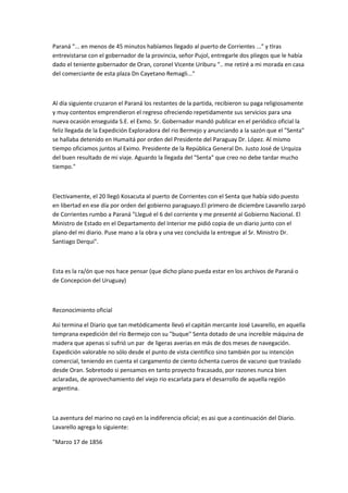 Paraná "... en menos de 45 minutos habíamos llegado al puerto de Corrientes ..." y tIras
entrevistarse con el gobernador de la provincia, señor Pujol, entregarle dos pliegos que le había
dado el teniente gobernador de Oran, coronel Vicente Uriburu ".. me retiré a mi morada en casa
del comerciante de esta plaza Dn Cayetano Remagli..."

Al día siguiente cruzaron el Paraná los restantes de la partida, recibieron su paga religiosamente
y muy contentos emprendieron el regreso ofreciendo repetidamente sus servicios para una
nueva ocasión enseguida S.E. el Exmo. Sr. Gobernador mandó publicar en el periódico oficial la
feliz llegada de la Expedición Exploradora del rio Bermejo y anunciando a la sazón que el "Senta"
se hallaba detenido en Humaitá por orden del Presidente del Paraguay Dr. López. Al mismo
tiempo oficiamos juntos al Eximo. Presidente de la República General Dn. Justo José de Urquiza
del buen resultado de mi viaje. Aguardo la llegada del "Senta" que creo no debe tardar mucho
tiempo."

Electivamente, el 20 llegó Kosacuta al puerto de Corrientes con el Senta que había sido puesto
en libertad en ese día por orden del gobierno paraguayo.El primero de diciembre Lavarello zarpó
de Corrientes rumbo a Paraná "Llegué el 6 del corriente y me presenté al Gobierno Nacional. El
Ministro de Estado en el Departamento del Interior me pidió copia de un diario junto con el
plano del mi diario. Puse mano a la obra y una vez concluida la entregue al Sr. Ministro Dr.
Santiago Derqui".

Esta es la ra/ón que nos hace pensar (que dicho plano pueda estar en los archivos de Paraná o
de Concepcion del Uruguay)

Reconocimiento oficial
Asi termina el Diario que tan metódicamente llevó el capitán mercante José Lavarello, en aquella
temprana expedición del río Bermejo con su "buque" Senta dotado de una increíble máquina de
madera que apenas si sufrió un par de ligeras averias en más de dos meses de navegación.
Expedición valorable no sólo desde el punto de vista cientifico sino también por su intención
comercial, teniendo en cuenta el cargamento de ciento óchenta cueros de vacuno que traslado
desde Oran. Sobretodo si pensamos en tanto proyecto fracasado, por razones nunca bien
aclaradas, de aprovechamiento del viejo rio escarlata para el desarrollo de aquella región
argentina.

La aventura del marino no cayó en la indiferencia oficial; es asi que a continuación del Diario.
Lavarello agrega lo siguiente:
"Marzo 17 de 1856

 