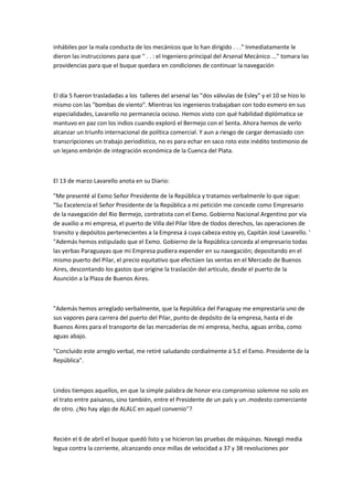 inhábiles por la mala conducta de los mecánicos que lo han dirigido . . ." Inmediatamente le
dieron las instrucciones para que " . . : el Ingeniero principal del Arsenal Mecánico ..." tomara las
providencias para que el buque quedara en condiciones de continuar la navegación

El día 5 fueron trasladadas a los talleres del arsenal las "dos válvulas de Esley" y el 10 se hizo lo
mismo con las "bombas de viento". Mientras los ingenieros trabajaban con todo esmero en sus
especialidades, Lavarello no permanecía ocioso. Hemos visto con qué habilidad diplómatica se
mantuvo en paz con los indios cuando exploró el Bermejo con el Senta. Ahora hemos de verlo
alcanzar un triunfo internacional de política comercial. Y aun a riesgo de cargar demasiado con
transcripciones un trabajo periodístico, no es para echar en saco roto este inédito testimonio de
un lejano embrión de integración económica de la Cuenca del Plata.

El 13 de marzo Lavarello anota en su Diario:
"Me presenté al Exmo Señor Presidente de la República y tratamos verbalmenle lo que sigue:
"Su Excelencia el Señor Presidente de la República a mi petición me concede como Empresario
de la navegación del Rio Bermejo, contratista con el Exmo. Gobierno Nacional Argentino por vía
de auxilio a mi empresa, el puerto de Villa del Pilar libre de tlodos derechos, las operaciones de
transito y depósitos pertenecientes a la Empresa á cuya cabeza estoy yo, Capitán José Lavarello. '
"Además hemos estipulado que el Exmo. Gobierno de la República conceda al empresario todas
las yerbas Paraguayas que mi Empresa pudiera expender en su navegación; depositando en el
mismo puerto del Pilar, el precio equitativo que efectúen las ventas en el Mercado de Buenos
Aires, descontando los gastos que origine la traslación del articulo, desde el puerto de la
Asunción a la Plaza de Buenos Aires.

"Además hemos arreglado verbalmente, que la República del Paraguay me emprestaría uno de
sus vapores para carrera del puerto del Pilar, punto de depósito de la empresa, hasta el de
Buenos Aires para el transporte de las mercaderías de mi empresa, hecha, aguas arriba, como
aguas abajo.
"Concluido este arreglo verbal, me retiré saludando cordialmente á S.E el Exmo. Presidente de la
República".

Lindos tiempos aquellos, en que la simple palabra de honor era compromiso solemne no solo en
el trato entre paisanos, sino también, entre el Presidente de un país y un .modesto comerciante
de otro. ¿No hay algo de ALALC en aquel convenio''?

Recién el 6 de abril el buque quedó listo y se hicieron las pruebas de máquinas. Navegó media
legua contra la corriente, alcanzando once millas de velocidad a 37 y 38 revoluciones por

 