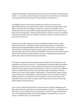 Cumplieron los foguistas y al alba del día 20 el buque se puso en movimiento. Hubo descontento
a bordo "... una voz dijo es necesario regresar a causa de estar todos enfermos, les contesté que
los medicamentos los compraríamos en el colonia Rivadavia y mandé silencio ..."

La navegación es lenta. El buen trato a los indios tiene su premio y los pocos que van
apareciendo colaboran en la cortada de leña; a todos se les retribuye con paga, tabaco y otros
regalos. Están más arriba de Lacangayé. Los enfermos, en general, se recuperan, salvo el
marinero Carratino, por cuya existencia el capitán tiene poca esperanza. El 27 ocurre otra des
gracia; mientras cortaba leña, el marinero Antonio Olivari se hirió de un tiro que se le escapó de
una pistola que llevaba al cinto. De inmediato lo trasladaron a bordo, le extrajeron la bala y le
practicaron la primera cura.

Aparecen muchos indios matacos; y entre ellos un belela de la tribu de Leoncito, a quien
Lavarello hace embarcar. A propósito; nuestro antiguo amigo Leoncito se ha salvado de la
epidemia por haber desembarcado para oficiar de correo hasta Corrientes. Justicia divina. Los
enfermos siguen mejorando, el maquinista se hace cargo de sus funciones, pero el pobre
Carrantino sigue muy mal. Otro accidente; el indio belela se lastimó un pie con el hacha mientras
cortaba leña. En esta tarea los indios colaboran día a día. Los expedicionarios compran ocho
gallinas y dos ovejas en la toldería del cacique Juan Andrés.

El 7 de junio el maquinista Alesich se quemó la pierna derecha; otra vez el capitán tiene que
reemplazarlo; aún hay quince enfermos. ''Tres días después el maquinista sigue muy afectado y
el capitán se enferma de chucho. A pesar de todo el buque sigue remontando el Bermejo; la
colaboración de los indios es realmente ponderable; un cacique y seis o siete de sus subditos se
embarcan proveyendo leña durante un par de jornadas y luego es relevado por otro team;
desfilan asi los caciques Tigre, Napoleón, Capitán Martín, Tucumán, Manuel, Damasco, Santos,
cacique Moreno de los "indios pelados", cacique Granadero. Para el 15 Lavarello ha mejorado
bastante, también los otros enfermos menos el maquinista y el marinero Carrantino. El 22,
enseguida de zarpar a las siete de la mañana, el Gran Chaco varó en un banco de arena. Para
zafarlo trabajaron hasta el anochecer.

A las cinco de la mañana del día 26 falleció el marinero Antonio Carrantino. Navegaron hasta
llegar, poco antes de la puesta del sol, al lugar denominado Luna Muerta "... aquí anclamos para
cortar leña a las 7 p.m. mandé inhumar los restos del Sr. Carrantino" Todas sus pertenencias,
eran un par de pantalones negros, dos camisas de algodón, un pantalón blanco, un saco de
lustrina, un sombrero viejo y una caja de madera.

 