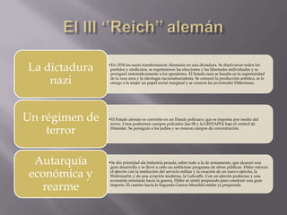 La dictadura    •En 1934 los nazis transformaron Alemania en una dictadura. Se disolvieron todos los
                 partidos y sindicatos, se suprimieron las elecciones y las libertades individuales y se
                 persiguió sistemáticamente a los opositores. El Estado nazi se basaba en la superioridad

    nazi         de la raza area y la ideología nacionalsocialesta. Se censuró la producción artística, se le
                 otorgo a la mujer un papel social marginal y se crearon las juventudes Hitlerianas.




Un régimen de   •El Estado alemán se convirtió en un Estado policiaco, que se imponía por medio del
                 terror. Unos poderosos cuerpos policiales (las SS y la GESTAPO) bajo el control de

    terror       Himmler. Se persiguió a los judíos y se crearon campos de concentración.




  Autarquía     •Se dio prioridad ala industria pesada, sobre todo a la de armamento, que alcanzó una
                 gran desarrollo y se llevó a cabo un ambicioso programa de obras públicas. Hitler reforzó

 económica y     el ejército con la institución del servicio militar y la creación de un nuevo ejército, la
                 Wehrmacht, y de una aviación moderna, la Lufwaffe. Con un ejército poderoso y una
                 economía orientada hacia la guerra, Hitler se sintió preparado para construir una gran

   rearme        imperio. El camino hacia la Segunda Guerra Mundial estaba ya preparada.
 