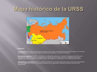Comentario:

 Presentación: Este mapa representa los territorios de la Unión de Republicas Socialistas Soviéticas en el periodo
 de entreguerras. Los colores nos indican las diferentes republicas y la línea las fronteras.

 Descripción y análisis: En 1922 se reunieron los diferentes países que formaban el antiguo reino de los zares
 formando la URSS, estos países se agruparon en republicas. En el mapa aparecen: la Republica Socialista
 Federativa Soviética de Rusia, la republica eslava, las republicas musulmanas y las republicas del Cáucaso.

 Interpretación y contexto histórico: La URSS se trataba de un estado federal que reunía todas las nacionalidades
 del viejo imperio, era además un sistema totalitario que se gobernaba mediante la llamada dictadura del
 proletariado.
 