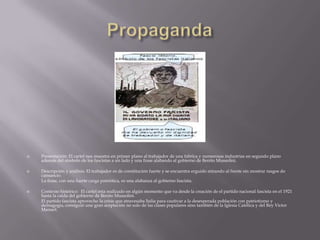    Presentación: El cartel nos muestra en primer plano al trabajador de una fabrica y numerosas industrias en segundo plano
    además del símbolo de los fascistas a un lado y una frase alabando al gobierno de Benito Mussolini.

   Descripción y análisis: El trabajador es de constitución fuerte y se encuentra erguido mirando al frente sin mostrar rasgos de
    cansancio.
    La frase, con una fuerte carga patriótica, es una alabanza al gobierno fascista.

   Contexto histórico: El cartel esta realizado en algún momento que va desde la creación de el partido nacional fascista en el 1921
    hasta la caída del gobierno de Benito Mussolini.
    El partido fascista aprovecho la crisis que atravesaba Italia para cautivar a la desesperada población con patriotismo y
    demagogia, consiguió una gran aceptación no solo de las clases populares sino también de la Iglesia Católica y del Rey Víctor
    Manuel.
 