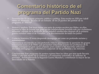    Presentación: Es un texto primario, público y político. Esta escrito en 1920 por Adolf
    Hitler en Alemania. Se trata de un extracto de los 25 puntos del partido de su
    programa, el NSDAP.

   Síntesis y análisis: Este texto reúne una serie de puntos escritos por Hitler, en ellos
    expresa su idea de formar una gran nación independiente formada solo por ciudadanos
    alemanes además de la abolición de los tratados establecidos después de la primera
    guerra mundial como el de Versalles , y la discriminación de todos los judíos .

   Contexto histórico: El texto desprende demagogia así como un profundo racismo y
    antisemitismo.
    Alemania se encontraba en una profunda crisis lo que fomento la aparición de grupos
    extremistas como el de Hitler que prometían soluciones a todos los problemas de la
    nación, consiguió un gran apoyo popular pues cautivo a las mayorías utilizando
    discursos demagógicos y patrióticos y culpando de los problemas a las minorías.

   Conclusiones: Este programa de puntos expresa bien las ideas que mas tarde llevaría
    Hitler a cabo por medio de la violencia y el exterminio sistemático de millones de
    personas , desencadenando la Segunda Guerra Mundial y cometiendo la mayor de las
    atrocidades de la historia.
 
