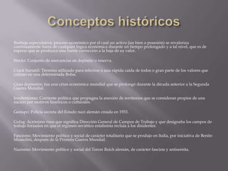 Burbuja especulativa: proceso económico por el cual un activo (un bien o posesión) se revaloriza
continuamente fuera de cualquier lógica económica durante un tiempo prolongado y a tal nivel, que es de
esperar que se produzca una fuerte corrección a la baja de su valor.

Stocks: Conjunto de mercancías en depósito o reserva.

Crack bursátil: Término utilizado para referirse a una rápida caída de todos o gran parte de los valores que
cotizan en una determinada Bolsa.

Gran depresión: fue una crisis económica mundial que se prolongó durante la década anterior a la Segunda
Guerra Mundial.

Irredentismo: Corriente política que propugna la anexión de territorios que se consideran propios de una
nación por motivos históricos o culturales.

Gestapo: Policía secreta del Estado nazi alemán creada en 1933.

Gulag: Acrónimo ruso que significa Dirección General de Campos de Trabajo y que designaba los campos de
trabajo forzados en que el régimen soviético estalinista recluía a los disidentes.

Fascismo: Movimiento político y social de carácter totalitario que se produjo en Italia, por iniciativa de Benito
Mussolini, después de la Primera Guerra Mundial.

Nazismo: Movimiento político y social del Tercer Reich alemán, de carácter fascista y antisemita.
 